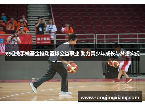 姚明携手姚基金推动篮球公益事业 助力青少年成长与梦想实现