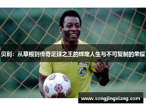 贝利：从草根到传奇足球之王的辉煌人生与不可复制的荣耀