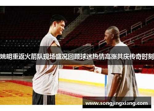 姚明重返火箭队现场盛况回顾球迷热情高涨共庆传奇时刻