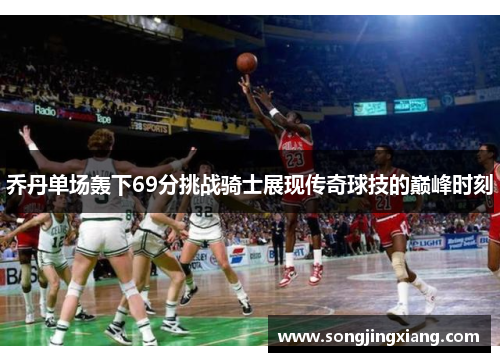 乔丹单场轰下69分挑战骑士展现传奇球技的巅峰时刻